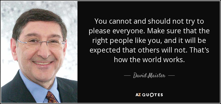 You cannot and should not try to please everyone. Make sure that the right people like you, and it will be expected that others will not. That's how the world works. - David Maister