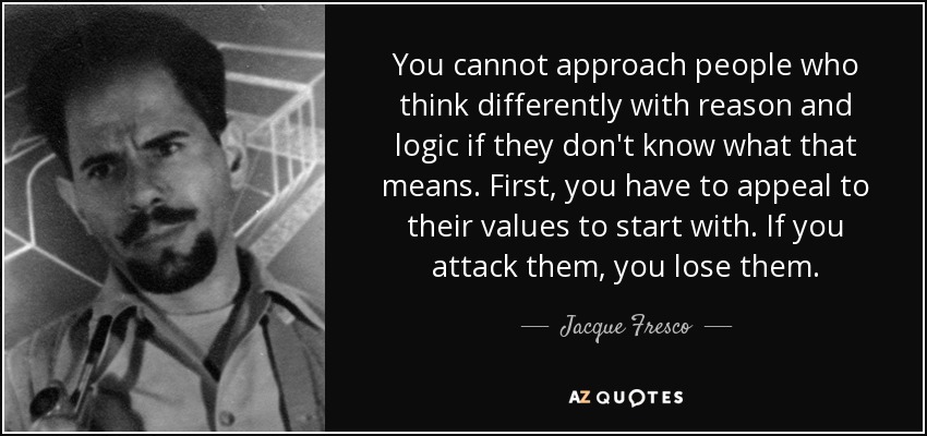 You cannot approach people who think differently with reason and logic if they don't know what that means. First, you have to appeal to their values to start with. If you attack them, you lose them. - Jacque Fresco