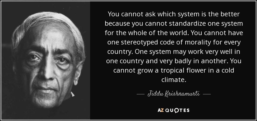 You cannot ask which system is the better because you cannot standardize one system for the whole of the world. You cannot have one stereotyped code of morality for every country. One system may work very well in one country and very badly in another. You cannot grow a tropical flower in a cold climate. - Jiddu Krishnamurti
