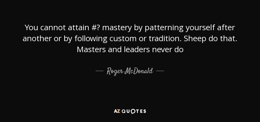 You cannot attain #‎ mastery by patterning yourself after another or by following custom or tradition. Sheep do that. Masters and leaders never do - Roger McDonald