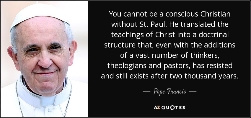 You cannot be a conscious Christian without St. Paul. He translated the teachings of Christ into a doctrinal structure that, even with the additions of a vast number of thinkers, theologians and pastors, has resisted and still exists after two thousand years. - Pope Francis