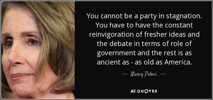 You cannot be a party in stagnation. You have to have the constant reinvigoration of fresher ideas and the debate in terms of role of government and the rest is as ancient as - as old as America. - Nancy Pelosi