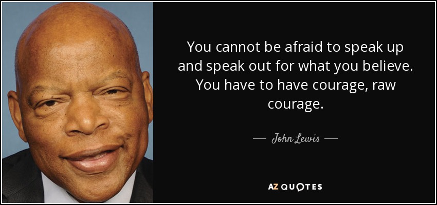 You cannot be afraid to speak up and speak out for what you believe. You have to have courage, raw courage. - John Lewis