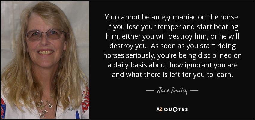 You cannot be an egomaniac on the horse. If you lose your temper and start beating him, either you will destroy him, or he will destroy you. As soon as you start riding horses seriously, you're being disciplined on a daily basis about how ignorant you are and what there is left for you to learn. - Jane Smiley