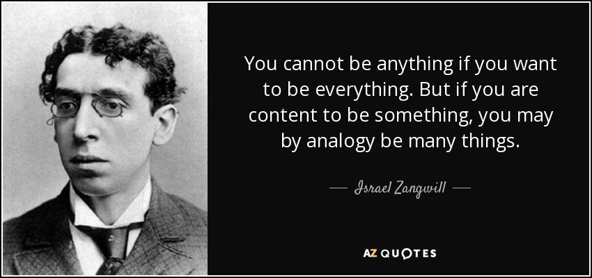 You cannot be anything if you want to be everything. But if you are content to be something, you may by analogy be many things. - Israel Zangwill