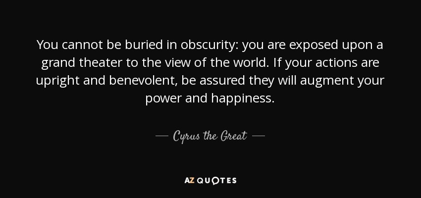 You cannot be buried in obscurity: you are exposed upon a grand theater to the view of the world. If your actions are upright and benevolent, be assured they will augment your power and happiness. - Cyrus the Great
