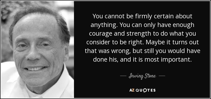 You cannot be firmly certain about anything. You can only have enough courage and strength to do what you consider to be right. Maybe it turns out that was wrong, but still you would have done his, and it is most important. - Irving Stone
