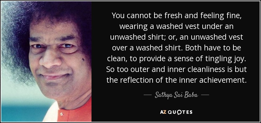 You cannot be fresh and feeling fine, wearing a washed vest under an unwashed shirt; or, an unwashed vest over a washed shirt. Both have to be clean, to provide a sense of tingling joy. So too outer and inner cleanliness is but the reflection of the inner achievement. - Sathya Sai Baba