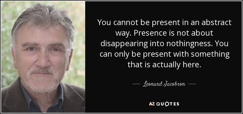 You cannot be present in an abstract way. Presence is not about disappearing into nothingness. You can only be present with something that is actually here. - Leonard Jacobson