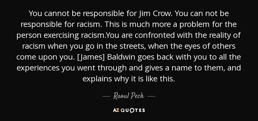 You cannot be responsible for Jim Crow. You can not be responsible for racism. This is much more a problem for the person exercising racism.You are confronted with the reality of racism when you go in the streets, when the eyes of others come upon you. [James] Baldwin goes back with you to all the experiences you went through and gives a name to them, and explains why it is like this. - Raoul Peck