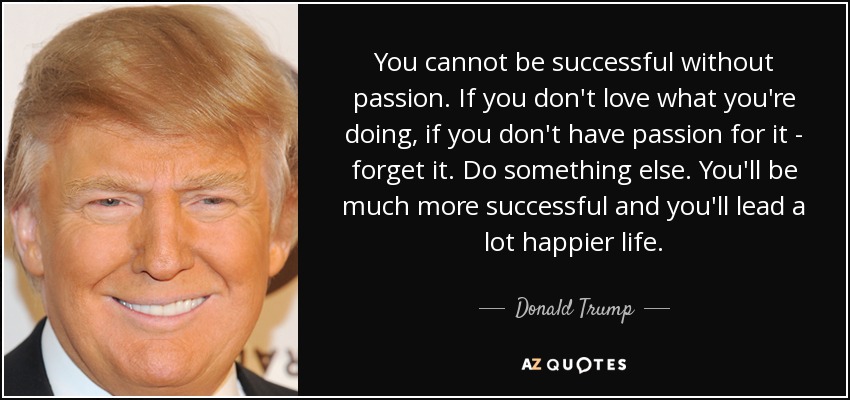 You cannot be successful without passion. If you don't love what you're doing, if you don't have passion for it - forget it. Do something else. You'll be much more successful and you'll lead a lot happier life. - Donald Trump