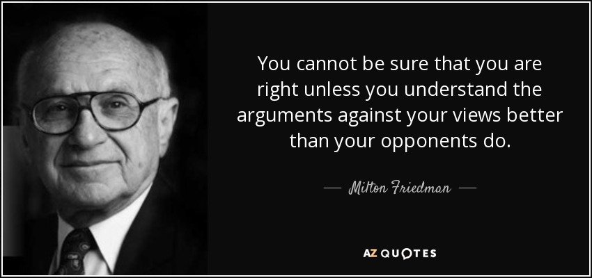 You cannot be sure that you are right unless you understand the arguments against your views better than your opponents do. - Milton Friedman