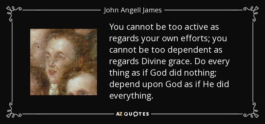You cannot be too active as regards your own efforts; you cannot be too dependent as regards Divine grace. Do every thing as if God did nothing; depend upon God as if He did everything. - John Angell James