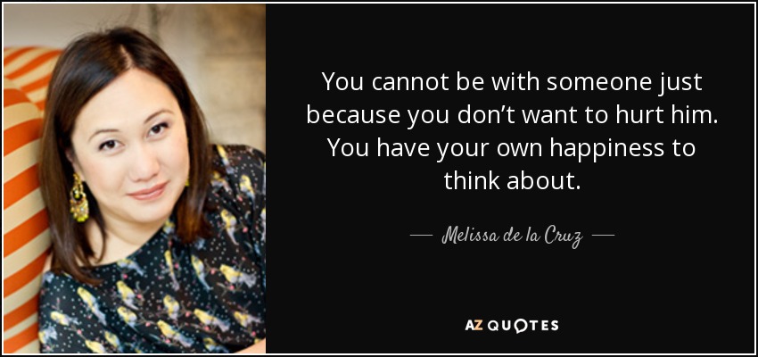 You cannot be with someone just because you don’t want to hurt him. You have your own happiness to think about. - Melissa de la Cruz