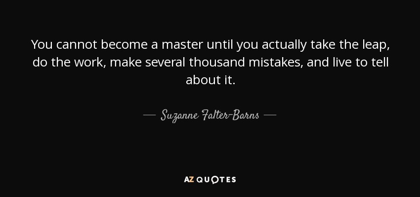You cannot become a master until you actually take the leap, do the work, make several thousand mistakes, and live to tell about it. - Suzanne Falter-Barns