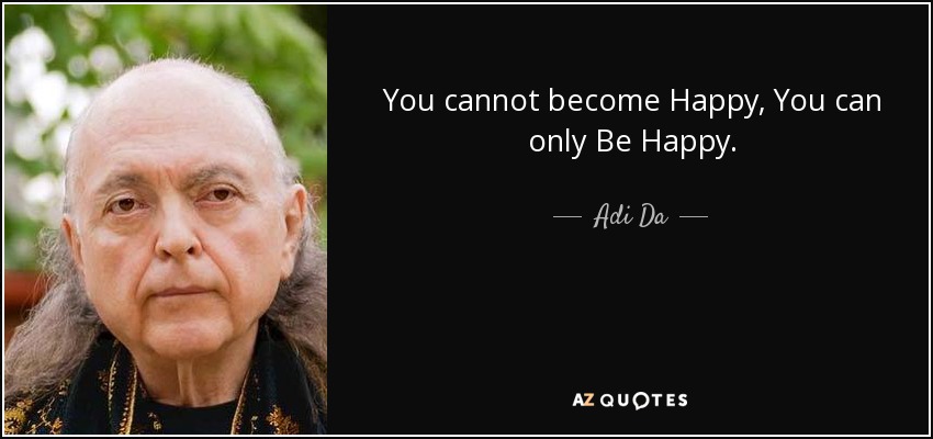 You cannot become Happy, You can only Be Happy. - Adi Da