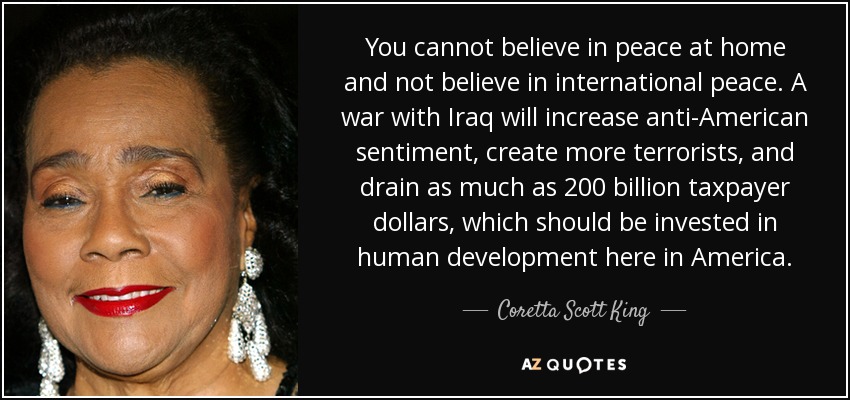 You cannot believe in peace at home and not believe in international peace. A war with Iraq will increase anti-American sentiment, create more terrorists, and drain as much as 200 billion taxpayer dollars, which should be invested in human development here in America. - Coretta Scott King