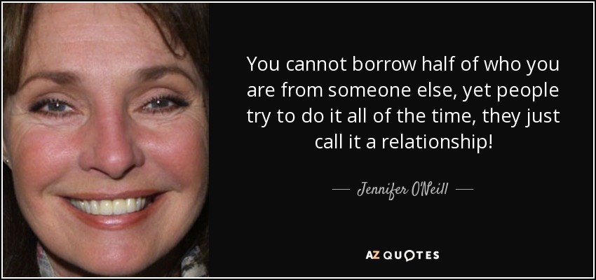 You cannot borrow half of who you are from someone else, yet people try to do it all of the time, they just call it a relationship! - Jennifer O'Neill