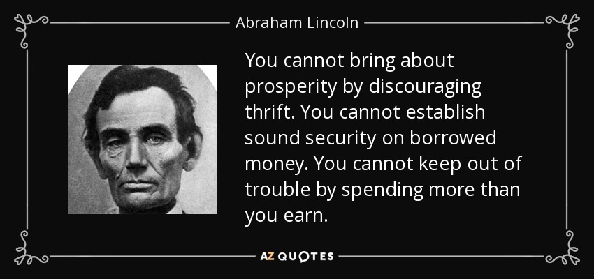 You cannot bring about prosperity by discouraging thrift. You cannot establish sound security on borrowed money. You cannot keep out of trouble by spending more than you earn. - Abraham Lincoln