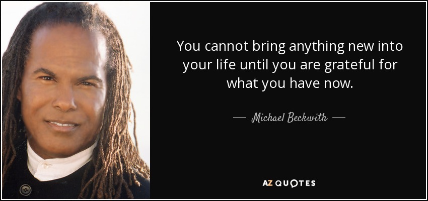 You cannot bring anything new into your life until you are grateful for what you have now. - Michael Beckwith