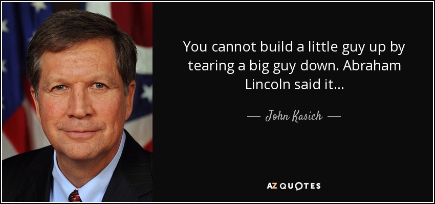 You cannot build a little guy up by tearing a big guy down. Abraham Lincoln said it... - John Kasich