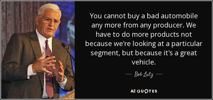 You cannot buy a bad automobile any more from any producer. We have to do more products not because we're looking at a particular segment, but because it's a great vehicle. - Bob Lutz