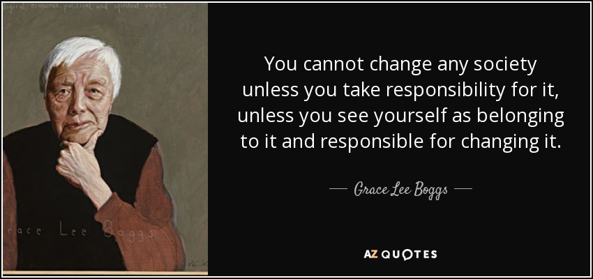 You cannot change any society unless you take responsibility for it, unless you see yourself as belonging to it and responsible for changing it. - Grace Lee Boggs