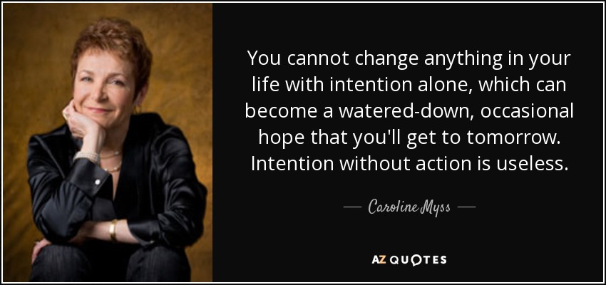 You cannot change anything in your life with intention alone, which can become a watered-down, occasional hope that you'll get to tomorrow. Intention without action is useless. - Caroline Myss