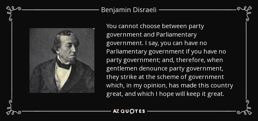 You cannot choose between party government and Parliamentary government. I say, you can have no Parliamentary government if you have no party government; and, therefore, when gentlemen denounce party government, they strike at the scheme of government which, in my opinion, has made this country great, and which I hope will keep it great. - Benjamin Disraeli