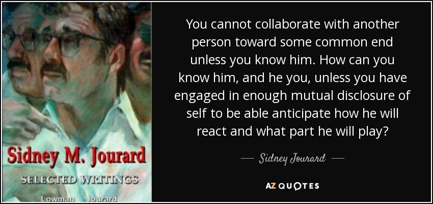 You cannot collaborate with another person toward some common end unless you know him. How can you know him, and he you, unless you have engaged in enough mutual disclosure of self to be able anticipate how he will react and what part he will play? - Sidney Jourard