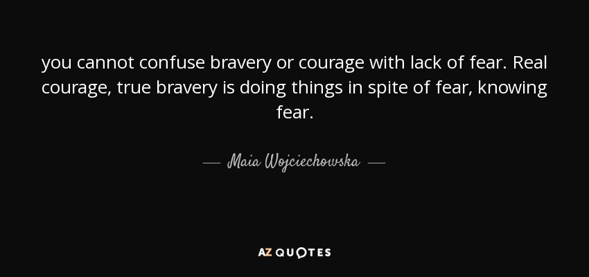 you cannot confuse bravery or courage with lack of fear. Real courage, true bravery is doing things in spite of fear, knowing fear. - Maia Wojciechowska
