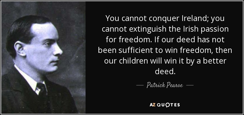 You cannot conquer Ireland; you cannot extinguish the Irish passion for freedom. If our deed has not been sufficient to win freedom, then our children will win it by a better deed. - Patrick Pearse