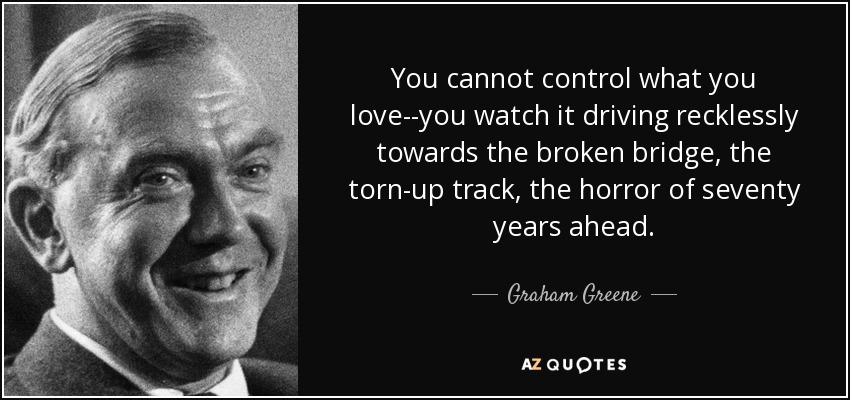 You cannot control what you love--you watch it driving recklessly towards the broken bridge, the torn-up track, the horror of seventy years ahead. - Graham Greene