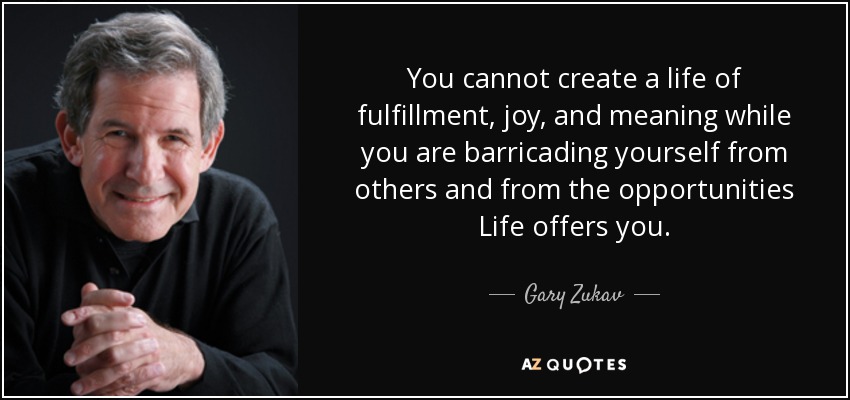 You cannot create a life of fulfillment, joy, and meaning while you are barricading yourself from others and from the opportunities Life offers you. - Gary Zukav