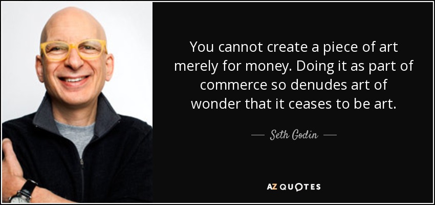 You cannot create a piece of art merely for money. Doing it as part of commerce so denudes art of wonder that it ceases to be art. - Seth Godin