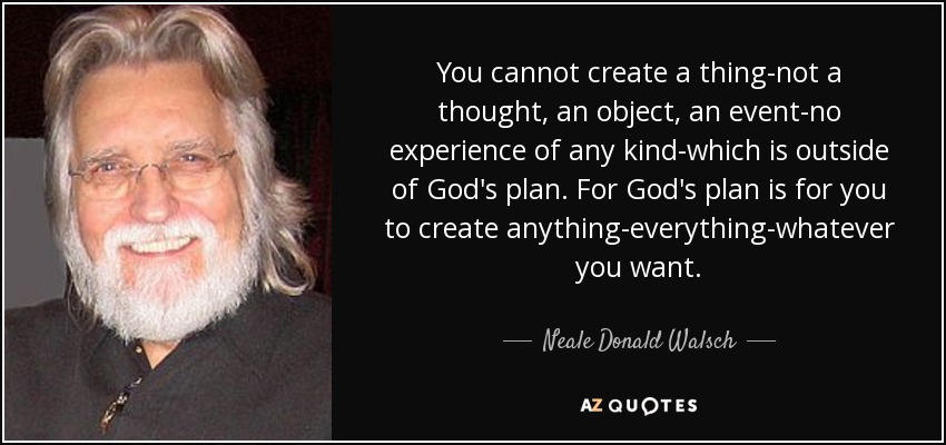 You cannot create a thing-not a thought, an object, an event-no experience of any kind-which is outside of God's plan. For God's plan is for you to create anything-everything-whatever you want. - Neale Donald Walsch