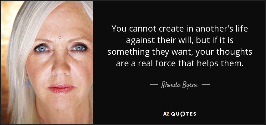 You cannot create in another's life against their will, but if it is something they want, your thoughts are a real force that helps them. - Rhonda Byrne