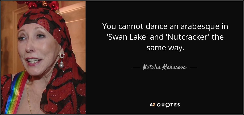 You cannot dance an arabesque in 'Swan Lake' and 'Nutcracker' the same way. - Natalia Makarova