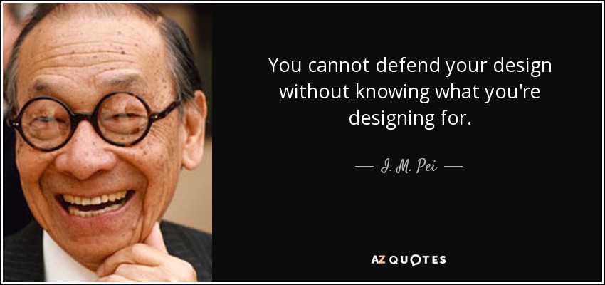 You cannot defend your design without knowing what you're designing for. - I. M. Pei