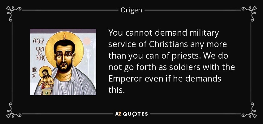 You cannot demand military service of Christians any more than you can of priests. We do not go forth as soldiers with the Emperor even if he demands this. - Origen