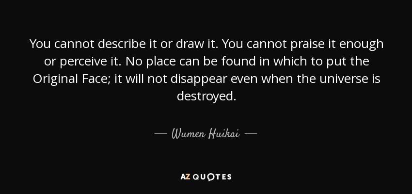You cannot describe it or draw it. You cannot praise it enough or perceive it. No place can be found in which to put the Original Face; it will not disappear even when the universe is destroyed. - Wumen Huikai
