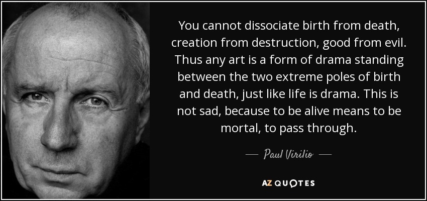You cannot dissociate birth from death, creation from destruction, good from evil. Thus any art is a form of drama standing between the two extreme poles of birth and death, just like life is drama. This is not sad, because to be alive means to be mortal, to pass through. - Paul Virilio