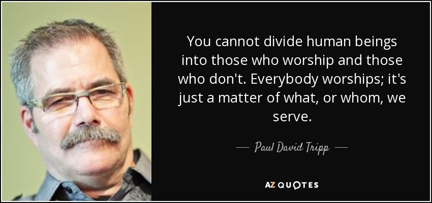 You cannot divide human beings into those who worship and those who don't. Everybody worships; it's just a matter of what, or whom, we serve. - Paul David Tripp