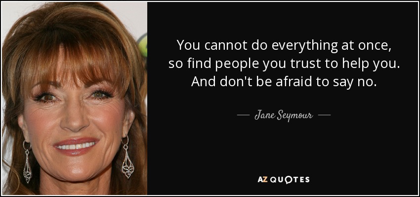 You cannot do everything at once, so find people you trust to help you. And don't be afraid to say no. - Jane Seymour