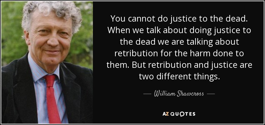 You cannot do justice to the dead. When we talk about doing justice to the dead we are talking about retribution for the harm done to them. But retribution and justice are two different things. - William Shawcross