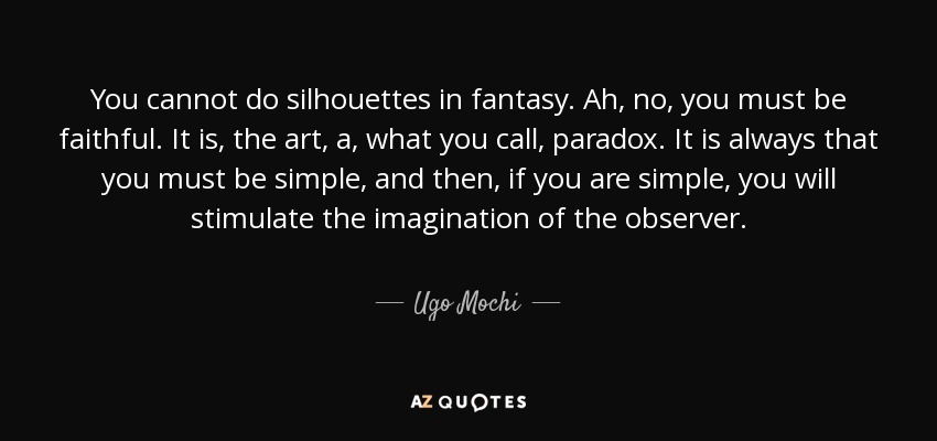 You cannot do silhouettes in fantasy. Ah, no, you must be faithful. It is, the art, a, what you call, paradox. It is always that you must be simple, and then, if you are simple, you will stimulate the imagination of the observer. - Ugo Mochi