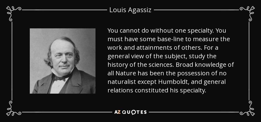 You cannot do without one specialty. You must have some base-line to measure the work and attainments of others. For a general view of the subject, study the history of the sciences. Broad knowledge of all Nature has been the possession of no naturalist except Humboldt, and general relations constituted his specialty. - Louis Agassiz