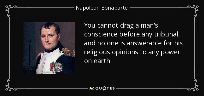 You cannot drag a man's conscience before any tribunal, and no one is answerable for his religious opinions to any power on earth. - Napoleon Bonaparte