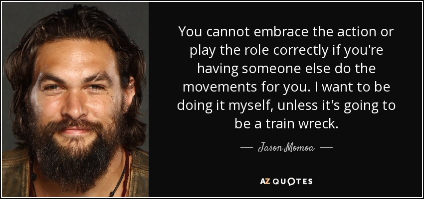 You cannot embrace the action or play the role correctly if you're having someone else do the movements for you. I want to be doing it myself, unless it's going to be a train wreck. - Jason Momoa