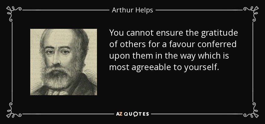 You cannot ensure the gratitude of others for a favour conferred upon them in the way which is most agreeable to yourself. - Arthur Helps
